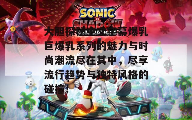 大胆探秘中文字幕爆乳巨爆乳系列的魅力与时尚潮流尽在其中，尽享流行趋势与独特风格的碰撞！