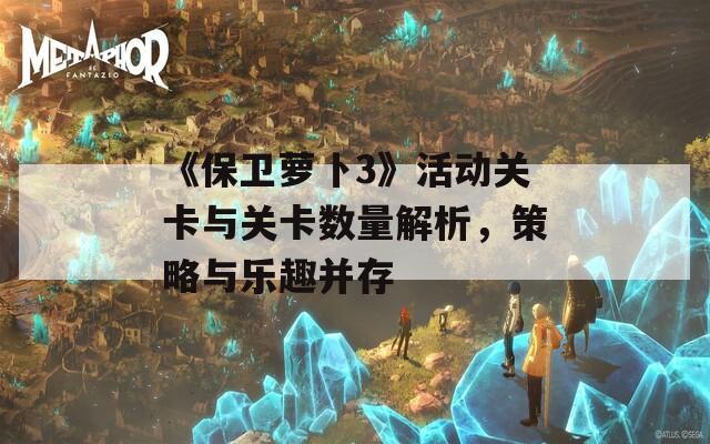 《保卫萝卜3》活动关卡与关卡数量解析，策略与乐趣并存