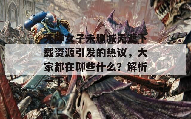 天降女子未删减无遮下载资源引发的热议，大家都在聊些什么？解析一下！
