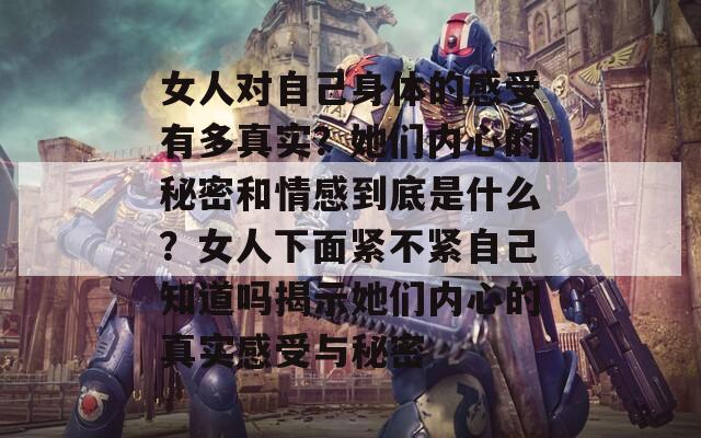 女人对自己身体的感受有多真实？她们内心的秘密和情感到底是什么？女人下面紧不紧自己知道吗揭示她们内心的真实感受与秘密