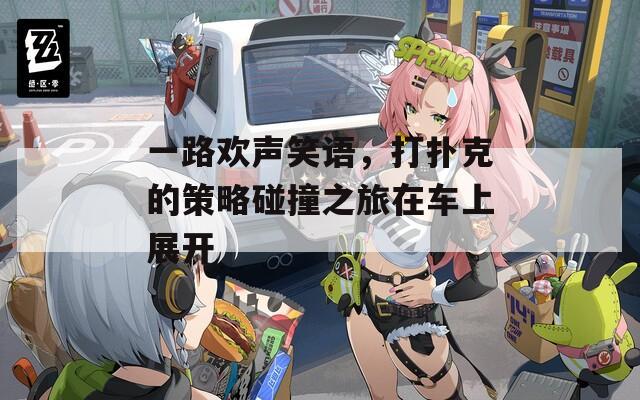 一路欢声笑语，打扑克的策略碰撞之旅在车上展开