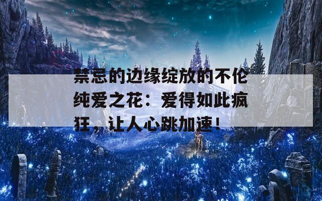 禁忌的边缘绽放的不伦纯爱之花：爱得如此疯狂，让人心跳加速！