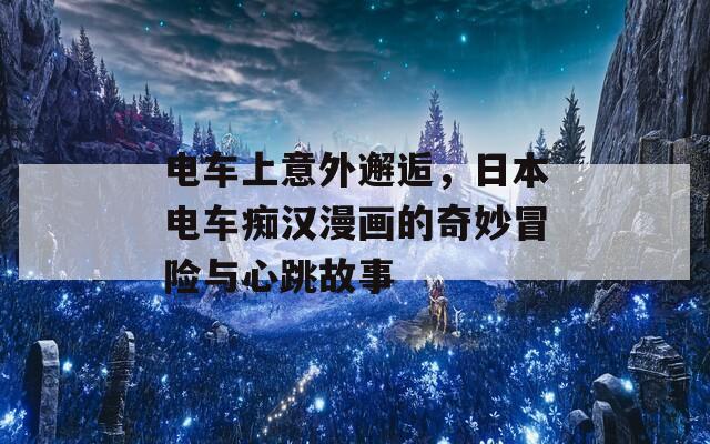 电车上意外邂逅，日本电车痴汉漫画的奇妙冒险与心跳故事
