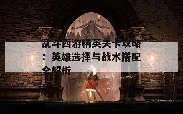 乱斗西游精英关卡攻略：英雄选择与战术搭配全解析