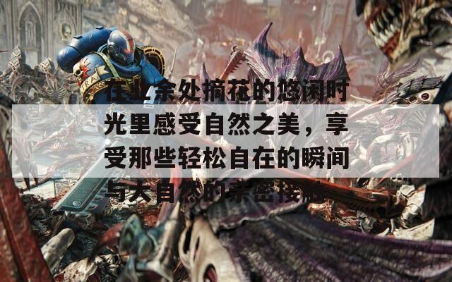 在业余处摘花的悠闲时光里感受自然之美，享受那些轻松自在的瞬间与大自然的亲密接触