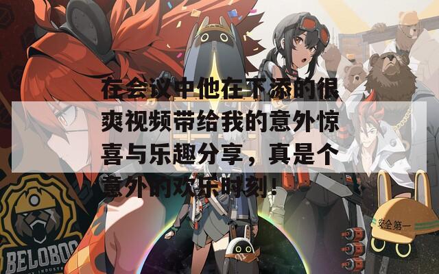 在会议中他在下添的很爽视频带给我的意外惊喜与乐趣分享，真是个意外的欢乐时刻！