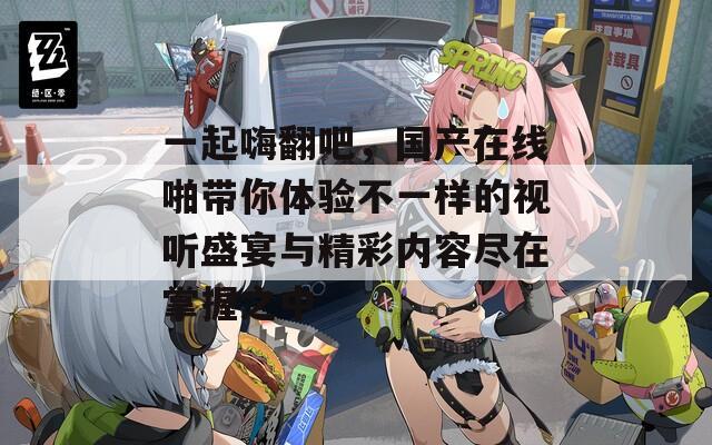 一起嗨翻吧，国产在线啪带你体验不一样的视听盛宴与精彩内容尽在掌握之中