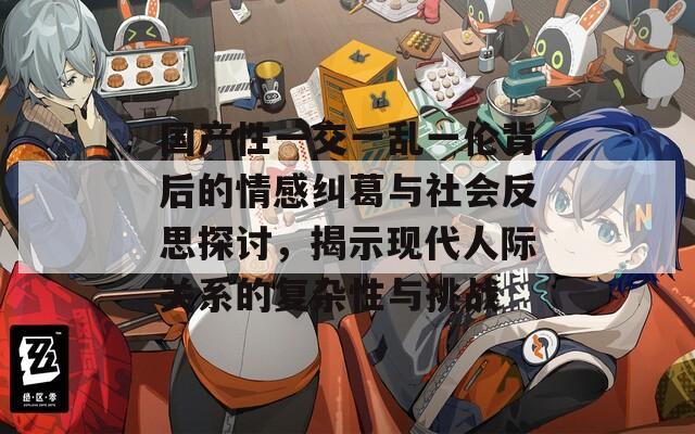 国产性一交一乱一伦背后的情感纠葛与社会反思探讨，揭示现代人际关系的复杂性与挑战