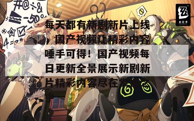 每天都有新剧新片上线，国产视频让精彩内容唾手可得！国产视频每日更新全景展示新剧新片精彩内容尽在掌握之中