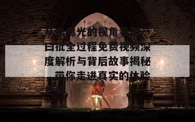 从未曝光的视角看国产曰批全过程免费视频深度解析与背后故事揭秘，带你走进真实的体验世界