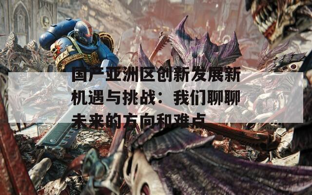 国产亚洲区创新发展新机遇与挑战：我们聊聊未来的方向和难点
