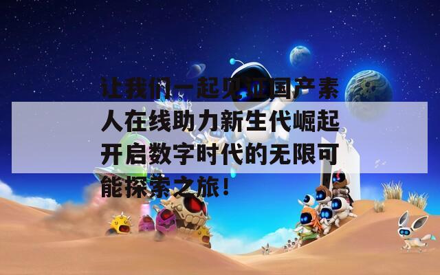 让我们一起见证国产素人在线助力新生代崛起开启数字时代的无限可能探索之旅！