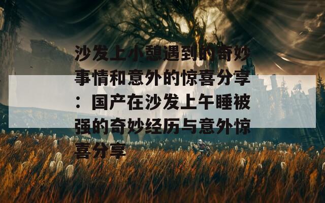 沙发上小憩遇到的奇妙事情和意外的惊喜分享：国产在沙发上午睡被强的奇妙经历与意外惊喜分享