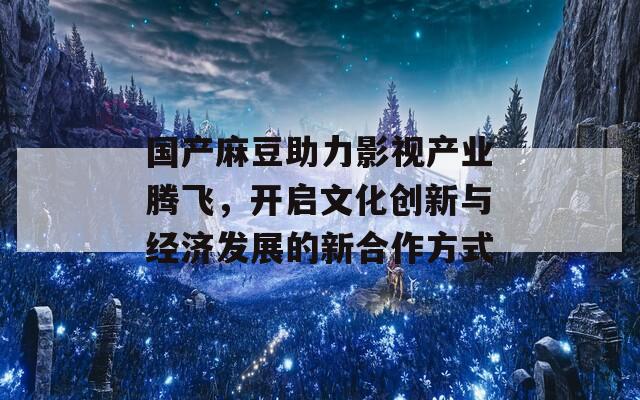 国产麻豆助力影视产业腾飞，开启文化创新与经济发展的新合作方式