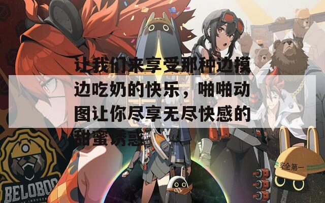 让我们来享受那种边摸边吃奶的快乐，啪啪动图让你尽享无尽快感的甜蜜诱惑