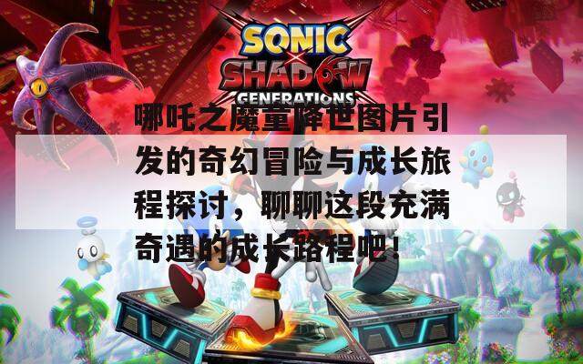 哪吒之魔童降世图片引发的奇幻冒险与成长旅程探讨，聊聊这段充满奇遇的成长路程吧！