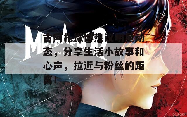 古阿扎微博热议明星动态，分享生活小故事和心声，拉近与粉丝的距离！