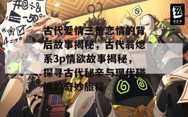 古代爱情三角恋情的背后故事揭秘，古代翁熄系3p情欲故事揭秘，探寻古代秘辛与现代碰撞的奇妙旅程