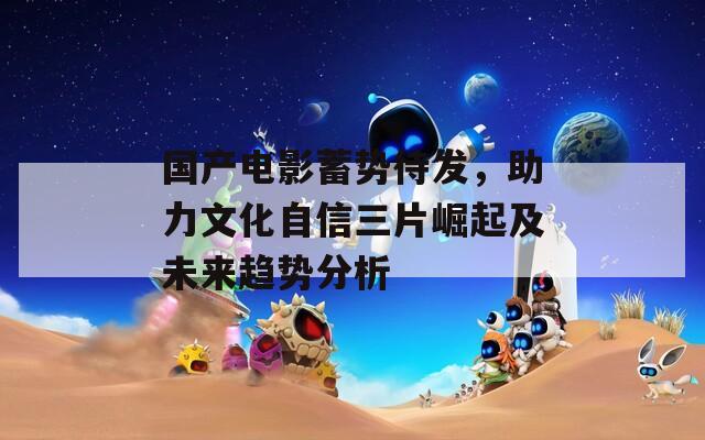 国产电影蓄势待发，助力文化自信三片崛起及未来趋势分析