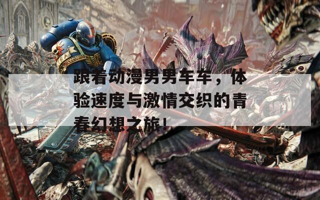 跟着动漫男男车车，体验速度与激情交织的青春幻想之旅！