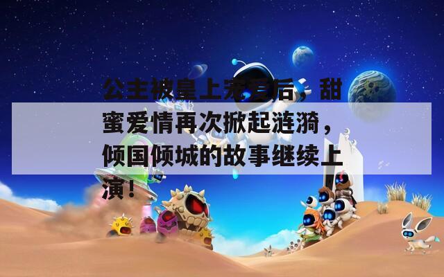 公主被皇上宠爱后，甜蜜爱情再次掀起涟漪，倾国倾城的故事继续上演！