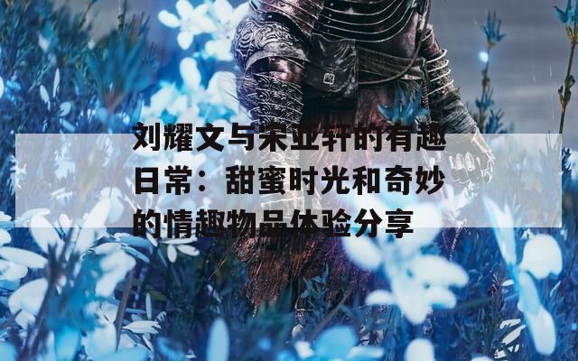 刘耀文与宋亚轩的有趣日常：甜蜜时光和奇妙的情趣物品体验分享