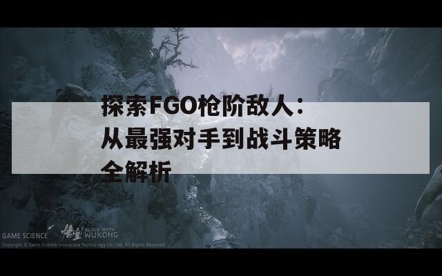 探索FGO枪阶敌人：从最强对手到战斗策略全解析