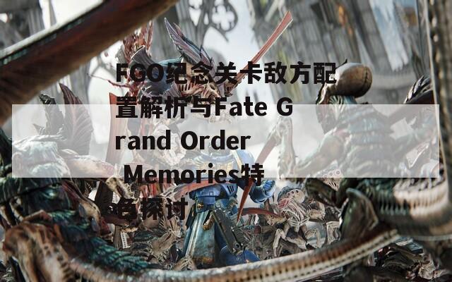 FGO纪念关卡敌方配置解析与Fate Grand Order Memories特色探讨