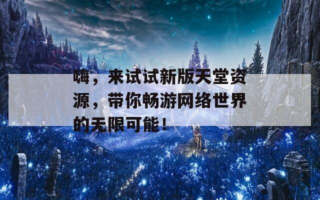 嗨，来试试新版天堂资源，带你畅游网络世界的无限可能！