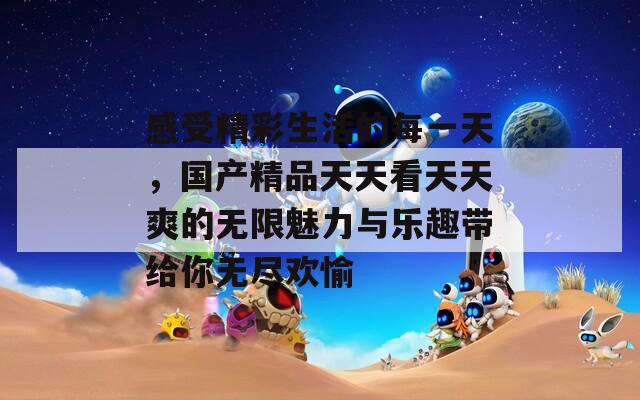 感受精彩生活的每一天，国产精品天天看天天爽的无限魅力与乐趣带给你无尽欢愉