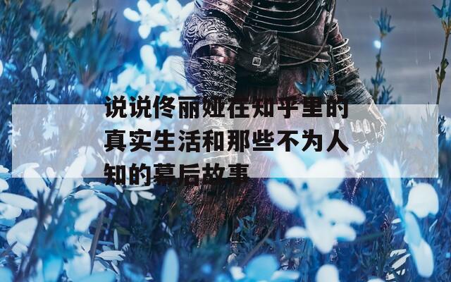说说佟丽娅在知乎里的真实生活和那些不为人知的幕后故事