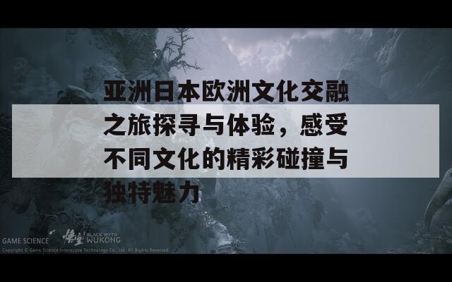 亚洲日本欧洲文化交融之旅探寻与体验，感受不同文化的精彩碰撞与独特魅力