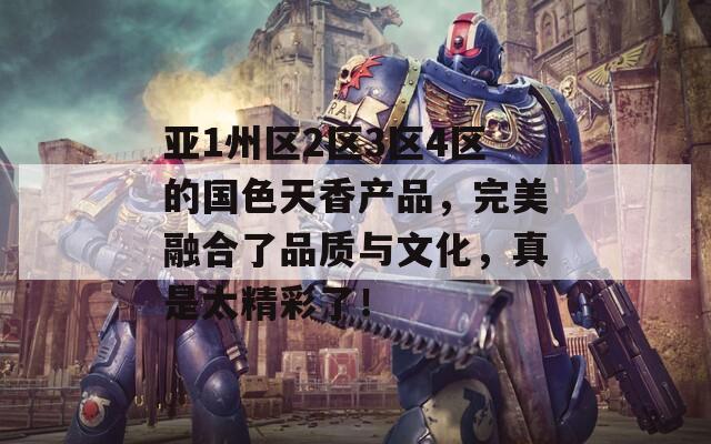 亚1州区2区3区4区的国色天香产品，完美融合了品质与文化，真是太精彩了！