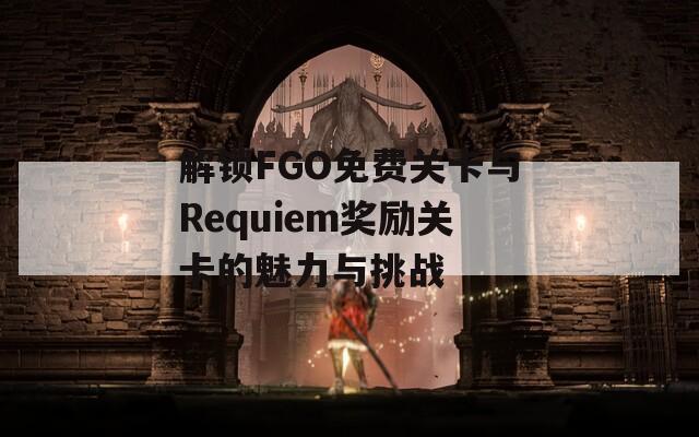 解锁FGO免费关卡与Requiem奖励关卡的魅力与挑战