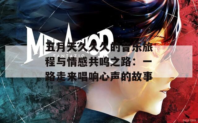 五月天久久久的音乐旅程与情感共鸣之路：一路走来唱响心声的故事