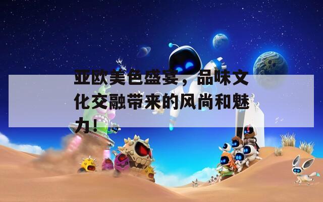 亚欧美色盛宴，品味文化交融带来的风尚和魅力！