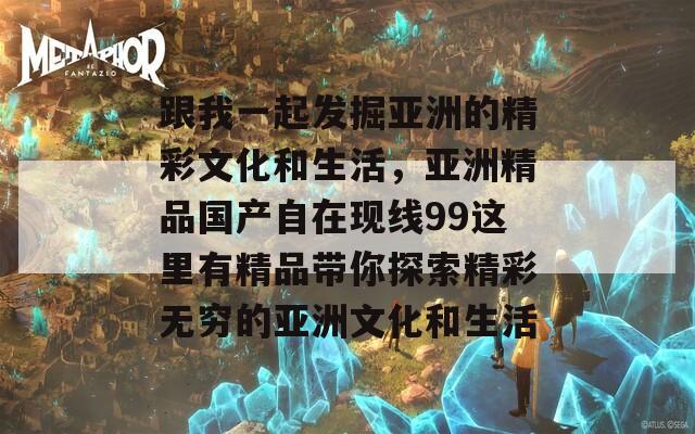 跟我一起发掘亚洲的精彩文化和生活，亚洲精品国产自在现线99这里有精品带你探索精彩无穷的亚洲文化和生活