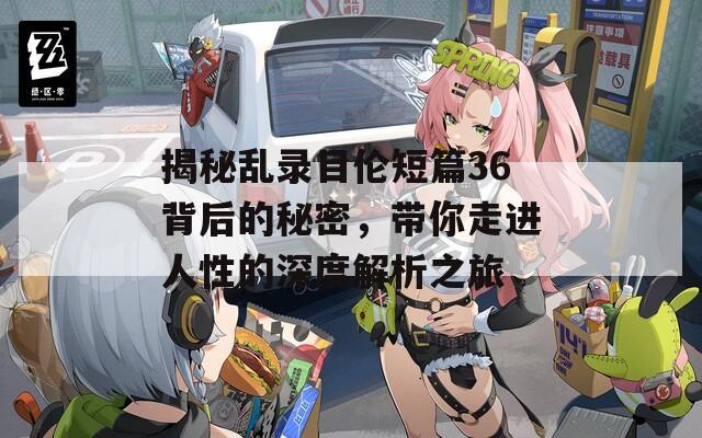 揭秘乱录目伦短篇36背后的秘密，带你走进人性的深度解析之旅
