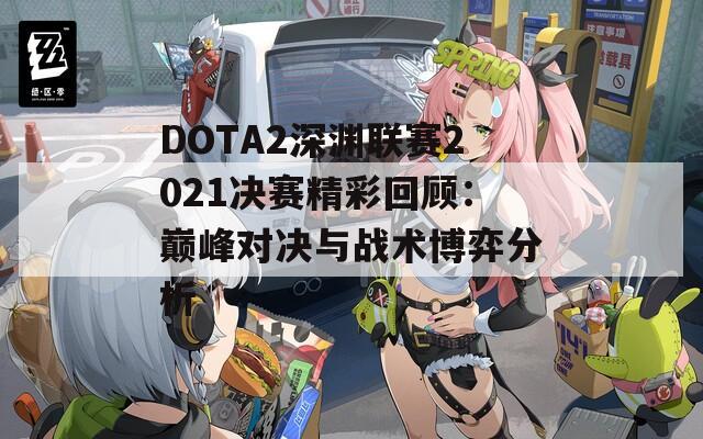 DOTA2深渊联赛2021决赛精彩回顾：巅峰对决与战术博弈分析