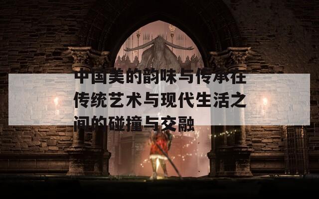 中国美的韵味与传承在传统艺术与现代生活之间的碰撞与交融