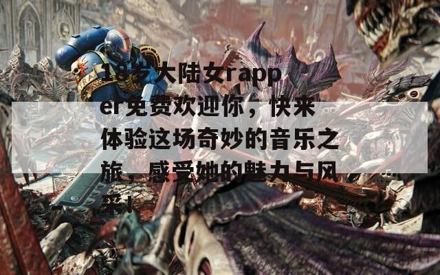 18岁大陆女rapper免费欢迎你，快来体验这场奇妙的音乐之旅，感受她的魅力与风采！