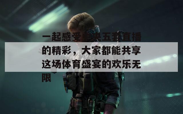 一起感受中央五套直播的精彩，大家都能共享这场体育盛宴的欢乐无限