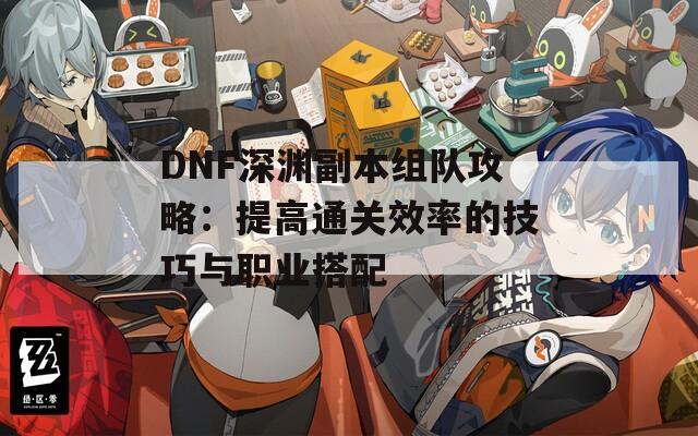 DNF深渊副本组队攻略：提高通关效率的技巧与职业搭配