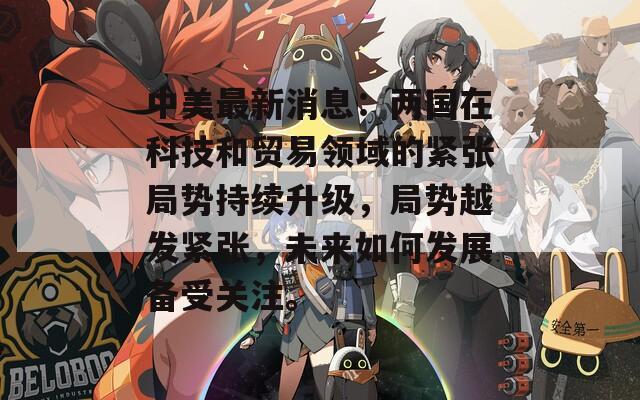 中美最新消息：两国在科技和贸易领域的紧张局势持续升级，局势越发紧张，未来如何发展备受关注。