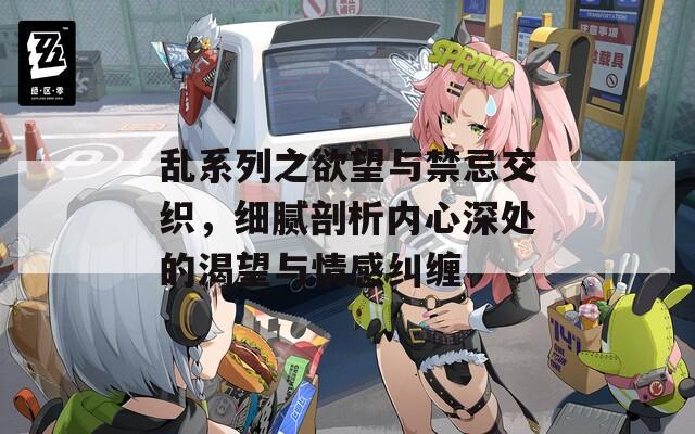 乱系列之欲望与禁忌交织，细腻剖析内心深处的渴望与情感纠缠