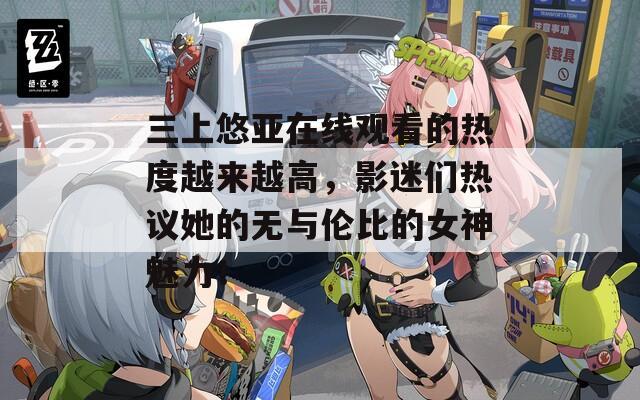 三上悠亚在线观看的热度越来越高，影迷们热议她的无与伦比的女神魅力！