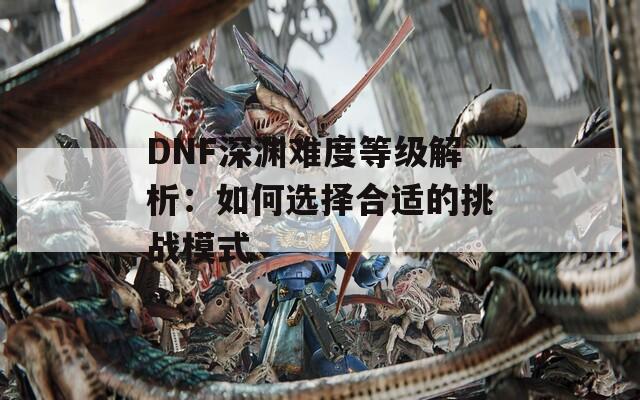 DNF深渊难度等级解析：如何选择合适的挑战模式