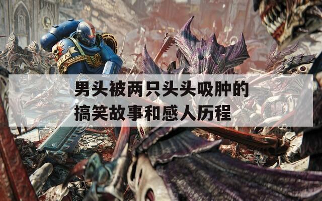 男头被两只头头吸肿的搞笑故事和感人历程