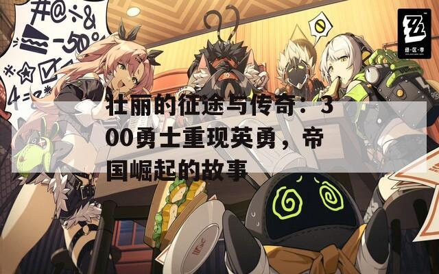 壮丽的征途与传奇：300勇士重现英勇，帝国崛起的故事