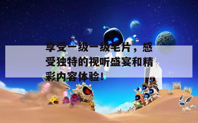 享受一级一级毛片，感受独特的视听盛宴和精彩内容体验！